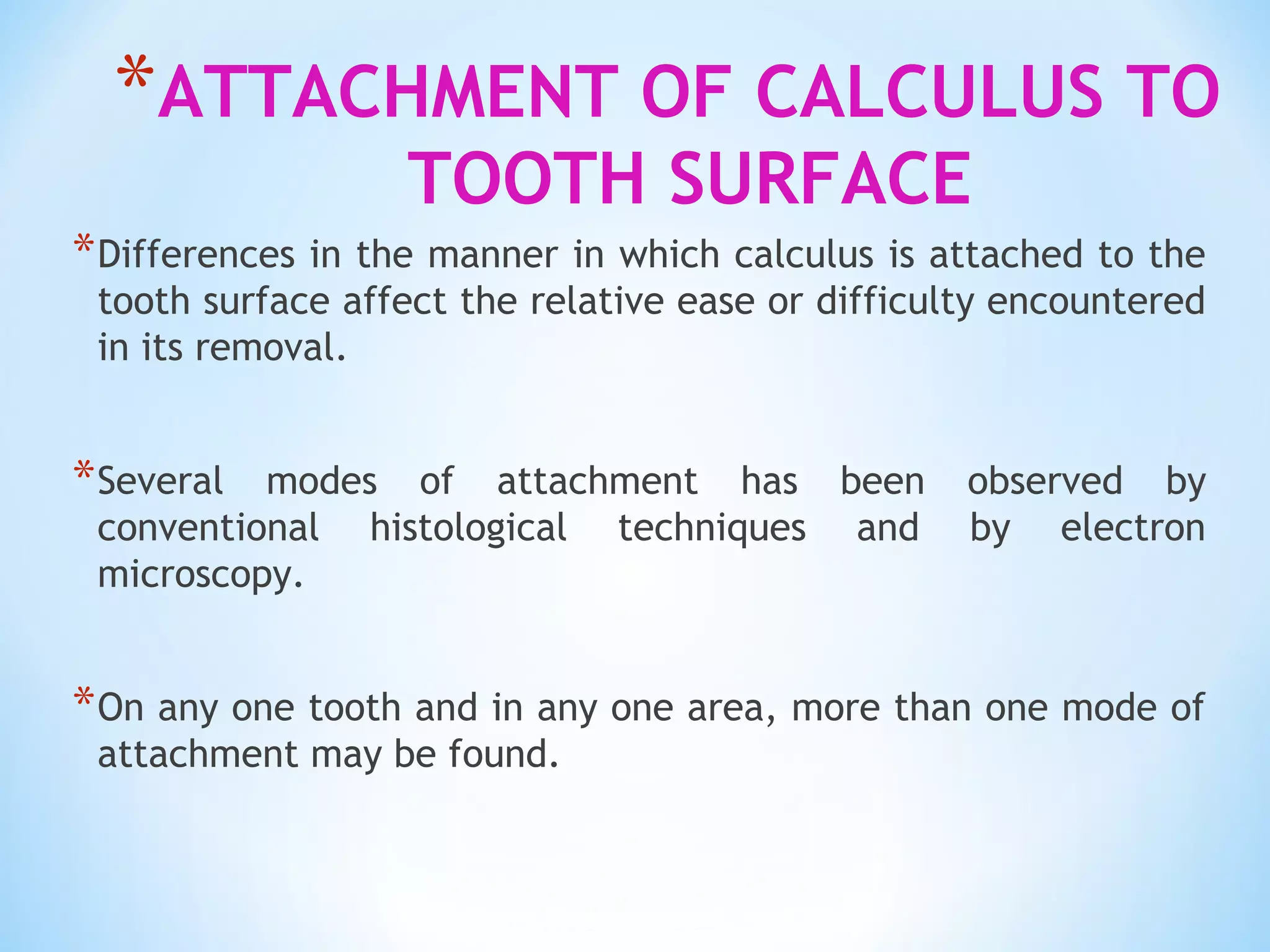 *ATTACHMENT OF CALCULUS TO
TOOTH SURFACE
*Differences in the manner in which calculus is attached to the
tooth surface affect the relative ease or difficulty encountered
in its removal.
*Several modes of attachment has been observed by
conventional histological techniques and by electron
microscopy.
*On any one tooth and in any one area, more than one mode of
attachment may be found.
 
