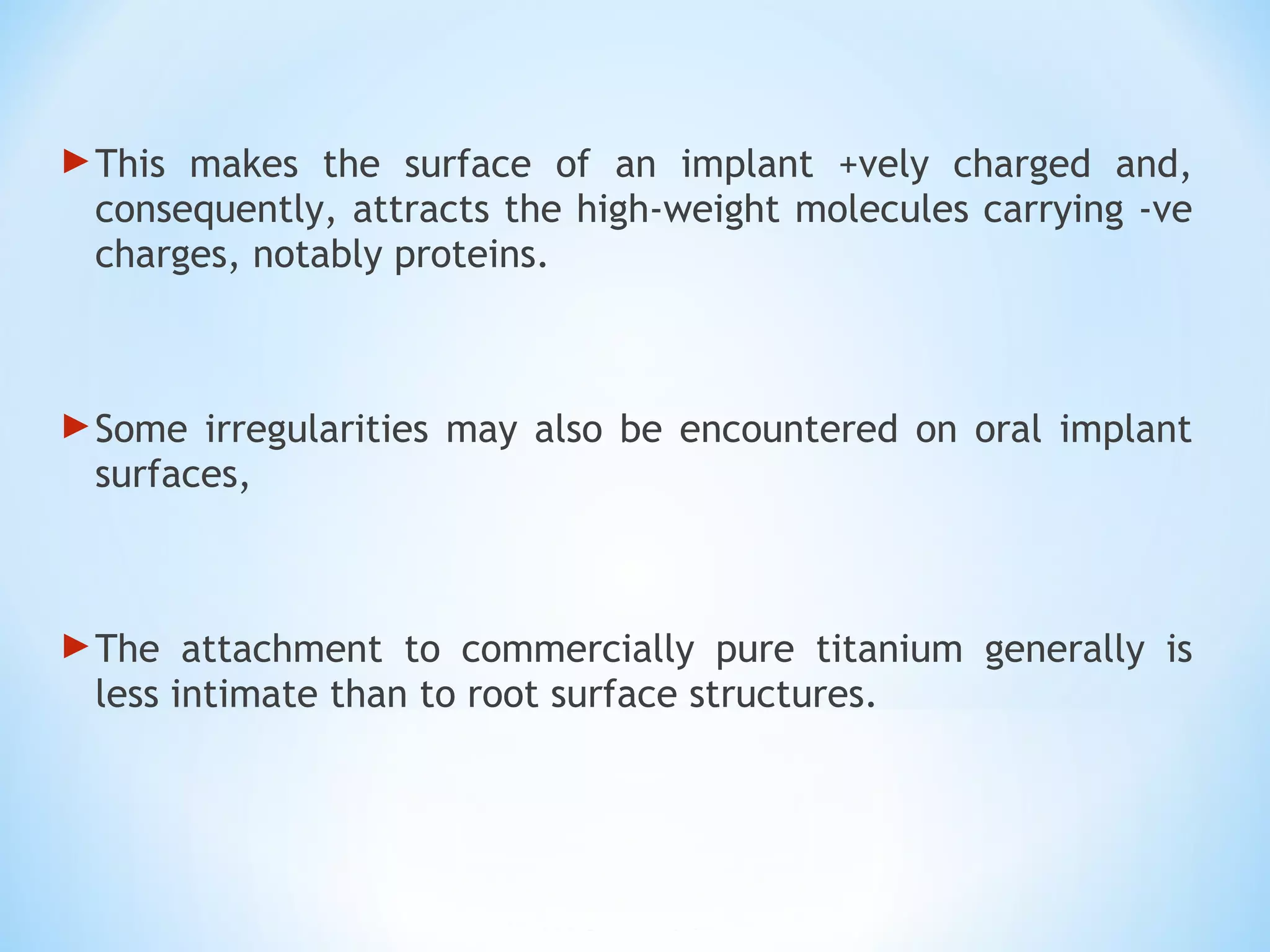 This makes the surface of an implant +vely charged and,
consequently, attracts the high-weight molecules carrying -ve
charges, notably proteins.
Some irregularities may also be encountered on oral implant
surfaces,
The attachment to commercially pure titanium generally is
less intimate than to root surface structures.
 
 