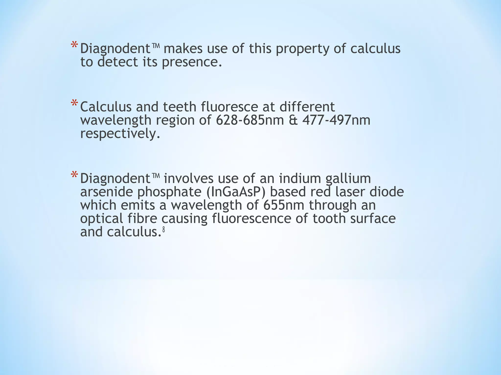 *Diagnodent™ makes use of this property of calculus
to detect its presence.
*Calculus and teeth fluoresce at different
wavelength region of 628-685nm & 477-497nm
respectively.
*Diagnodent™ involves use of an indium gallium
arsenide phosphate (InGaAsP) based red laser diode
which emits a wavelength of 655nm through an
optical fibre causing fluorescence of tooth surface
and calculus.8
 