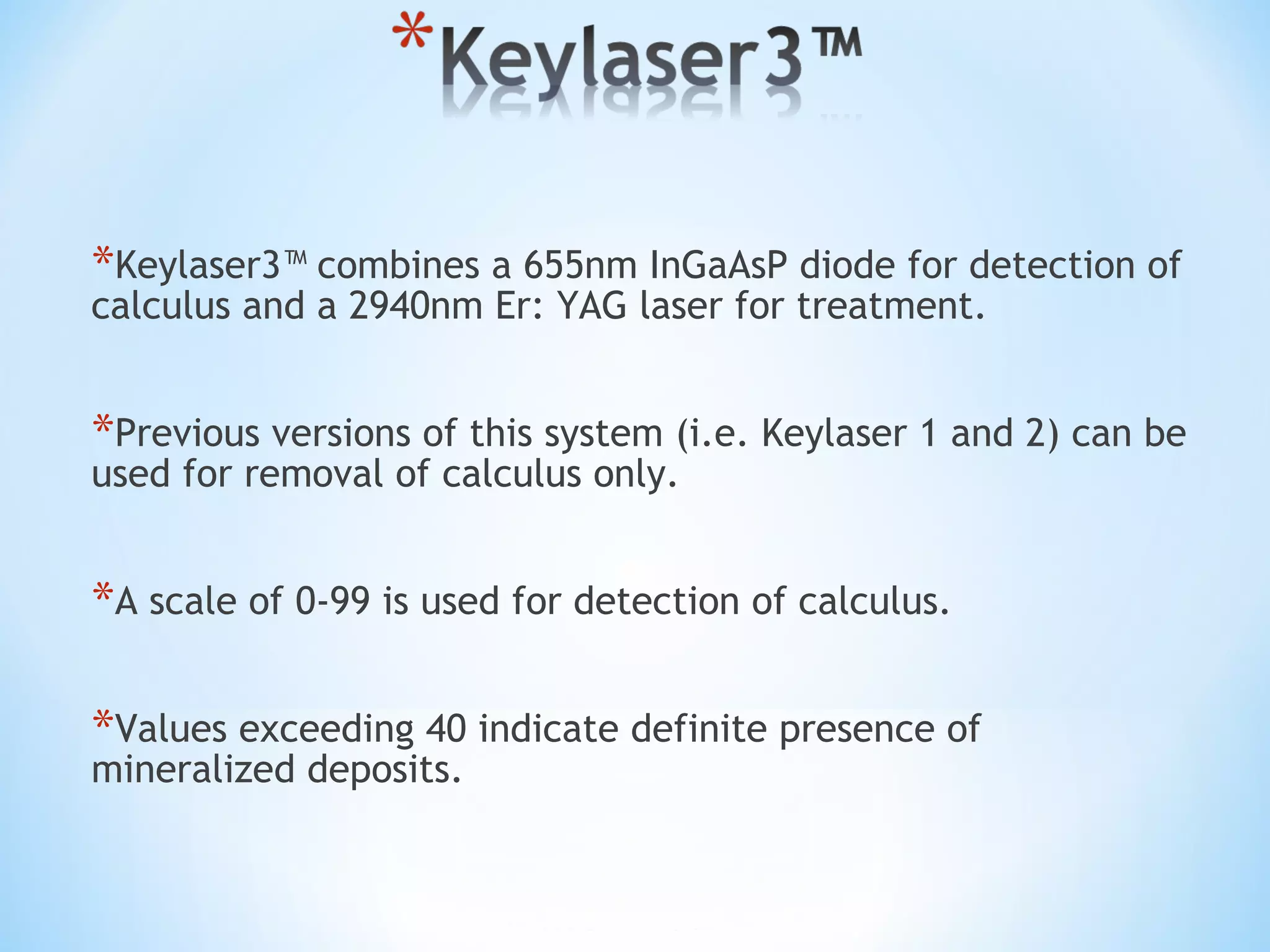 *Keylaser3™ combines a 655nm InGaAsP diode for detection of
calculus and a 2940nm Er: YAG laser for treatment.
*Previous versions of this system (i.e. Keylaser 1 and 2) can be
used for removal of calculus only.
*A scale of 0-99 is used for detection of calculus.
*Values exceeding 40 indicate definite presence of
mineralized deposits.
 