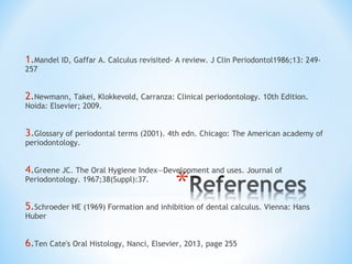 1.Mandel ID, Gaffar A. Calculus revisited- A review. J Clin Periodontol1986;13: 249-
257
2.Newmann, Takei, Klokkevold, Carranza: Clinical periodontology. 10th Edition.
Noida: Elsevier; 2009.
3.Glossary of periodontal terms (2001). 4th edn. Chicago: The American academy of
periodontology.
4.Greene JC. The Oral Hygiene Index—Development and uses. Journal of
Periodontology. 1967;38(Suppl):37.
5.Schroeder HE (1969) Formation and inhibition of dental calculus. Vienna: Hans
Huber
6.Ten Cate's Oral Histology, Nanci, Elsevier, 2013, page 255
 