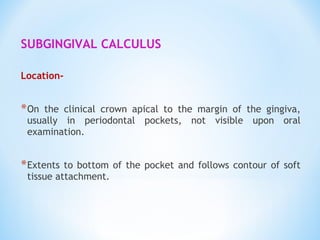 SUBGINGIVAL CALCULUS
Location-
*On the clinical crown apical to the margin of the gingiva,
usually in periodontal pockets, not visible upon oral
examination.
*Extents to bottom of the pocket and follows contour of soft
tissue attachment.
 