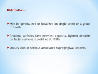 Distribution –
May be generalized or localized on single teeth or a group
of teeth.
Proximal surfaces have heaviest deposits, lightest deposits
on facial surfaces.(Lovdal et al.1958)1
Occurs with or without associated supragingival deposits.
 
