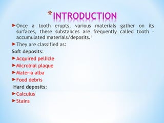 Once a tooth erupts, various materials gather on its
surfaces, these substances are frequently called tooth –
accumulated materials/deposits.1
They are classified as:
Soft deposits:
Acquired pellicle
Microbial plaque
Materia alba
Food debris
Hard deposits:
Calculus
Stains
 
