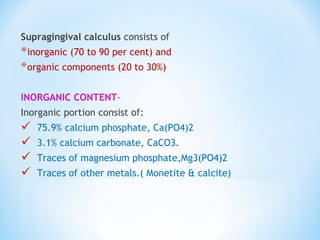Supragingival calculus consists of
*inorganic (70 to 90 per cent) and
*organic components (20 to 30%)
INORGANIC CONTENT-
Inorganic portion consist of:
 75.9% calcium phosphate, Ca(PO4)2
 3.1% calcium carbonate, CaCO3.
 Traces of magnesium phosphate,Mg3(PO4)2
 Traces of other metals.( Monetite & calcite)
 