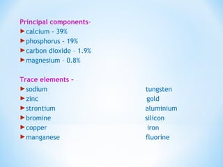 Principal components-
calcium - 39%
phosphorus - 19%
carbon dioxide – 1.9%
magnesium – 0.8%
Trace elements –
sodium tungsten
zinc gold
strontium aluminium
bromine silicon
copper iron
manganese fluorine
 