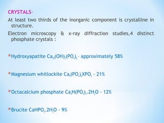 CRYSTALS-
At least two thirds of the inorganic component is crystalline in
structure.
Electron microscopy & x-ray diffraction studies,4 distinct
phosphate crystals :
*Hydroxyapatite Ca10(OH)2(PO4)6 – approximately 58%
*Magnesium whitlockite Ca9(PO4)6XPO4 - 21%
*Octacalcium phosphate Ca4H(PO4)3.2H2O - 12%
*Brucite CaHPO4.2H2O - 9%
 