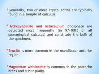 *Generally, two or more crystal forms are typically
found in a sample of calculus.
*Hydroxyapatite and octacalcium phosphate are
detected most frequently (in 97-100% of all
supragingival calculus) and constitute the bulk of
the specimen.
*Brucite is more common in the mandibular anterior
region.
*Magnesium whitlockite is common in the posterior
areas and sublingually.
 