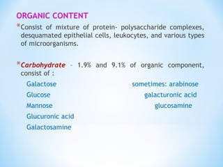 ORGANIC CONTENT
*Consist of mixture of protein- polysaccharide complexes,
desquamated epithelial cells, leukocytes, and various types
of microorganisms.
*Carbohydrate – 1.9% and 9.1% of organic component,
consist of :
Galactose sometimes: arabinose
Glucose galacturonic acid
Mannose glucosamine
Glucuronic acid
Galactosamine
 