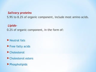 Salivary proteins
5.9% to 8.2% of organic component, include most amino acids.
Lipids-
0.2% of organic component, in the form of:
Neutral fats
Free fatty acids
Cholesterol
Cholesterol esters
Phospholipids
 