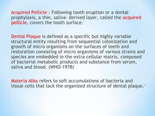 Acquired Pellicle : Following tooth eruption or a dental
prophylaxis, a thin, saliva- derived layer, called the acquired
pellicle, covers the tooth surface.1
Dental Plaque is defined as a specific but highly variable
structural entity resulting from sequential colonization and
growth of micro organisms on the surfaces of teeth and
restoration consisting of micro organisms of various strains and
species are embedded in the extra cellular matrix, composed
of bacterial metabolic products and substance from serum,
saliva and blood. (WHO-1978)1
Materia Alba refers to soft accumulations of bacteria and
tissue cells that lack the organized structure of dental plaque.1
 