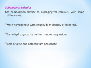 Subgingival calculus-
has composition similar to supragingival calculus, with some
differences.
*More homogenous with equally high density of minerals.
*Same hydroxyapatite content, more magnesium
*Less brucite and octacalcium phosphate
 