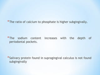 *The ratio of calcium to phosphate is higher subgingivally.
*The sodium content increases with the depth of
periodontal pockets.
*Salivary protein found in supragingival calculus is not found
subgingivally
 