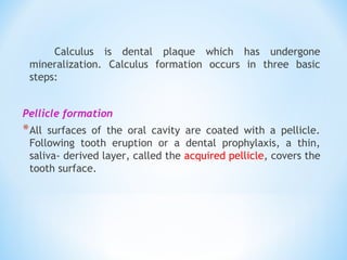 Calculus is dental plaque which has undergone
mineralization. Calculus formation occurs in three basic
steps:
Pellicle formation
*All surfaces of the oral cavity are coated with a pellicle.
Following tooth eruption or a dental prophylaxis, a thin,
saliva- derived layer, called the acquired pellicle, covers the
tooth surface.
 