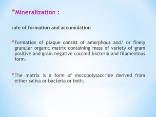 *Mineralization :
rate of formation and accumulation
 
*Formation of plaque consist of amorphous and/ or finely
granular organic matrix containing mass of variety of gram
positive and gram negative coccoid bacteria and filamentous
form.
*The matrix is a form of mucopolysaccride derived from
either saliva or bacteria or both.
 