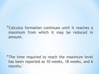 *Calculus formation continues until it reaches a
maximum from which it may be reduced in
amount.
*The time required to reach the maximum level
has been reported as 10 weeks, 18 weeks, and 6
months.7
 