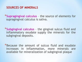 SOURCES OF MINERALS
*Supragingival calculus – the source of elements for
supragingival calculus is saliva.
*Subgingival calculus – the gingival sulcus fluid and
inflammatory exudate supply the minerals for the
subgingival deposits.
*Because the amount of sulcus fluid and exudate
increases in inflammation, more minerals are
available for mineralization of subgingival plaque
 
