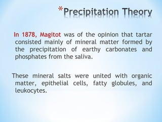  In 1878, Magitot was of the opinion that tartar
consisted mainly of mineral matter formed by
the precipitation of earthy carbonates and
phosphates from the saliva.
These mineral salts were united with organic
matter, epithelial cells, fatty globules, and
leukocytes.
 