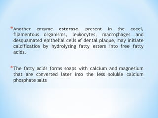 *Another enzyme esterase, present in the cocci,
filamentous organisms, leukocytes, macrophages and
desquamated epithelial cells of dental plaque, may initiate
calcification by hydrolysing fatty esters into free fatty
acids.
*The fatty acids forms soaps with calcium and magnesium
that are converted later into the less soluble calcium
phosphate salts
 