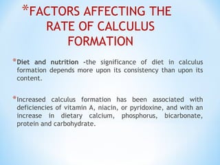 *FACTORS AFFECTING THE
RATE OF CALCULUS
FORMATION
 
*Diet and nutrition –the significance of diet in calculus
formation depends more upon its consistency than upon its
content.
*Increased calculus formation has been associated with
deficiencies of vitamin A, niacin, or pyridoxine, and with an
increase in dietary calcium, phosphorus, bicarbonate,
protein and carbohydrate.
 