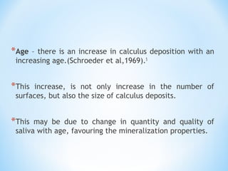 *Age – there is an increase in calculus deposition with an
increasing age.(Schroeder et al,1969).5
*This increase, is not only increase in the number of
surfaces, but also the size of calculus deposits.
*This may be due to change in quantity and quality of
saliva with age, favouring the mineralization properties.
 
