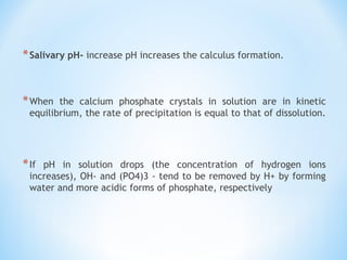 *Salivary pH- increase pH increases the calculus formation.
 
*When the calcium phosphate crystals in solution are in kinetic
equilibrium, the rate of precipitation is equal to that of dissolution.
*If pH in solution drops (the concentration of hydrogen ions
increases), OH- and (PO4)3 - tend to be removed by H+ by forming
water and more acidic forms of phosphate, respectively
 