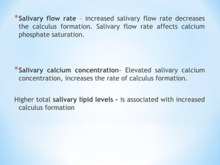 *Salivary flow rate – increased salivary flow rate decreases
the calculus formation. Salivary flow rate affects calcium
phosphate saturation.
*Salivary calcium concentration- Elevated salivary calcium
concentration, increases the rate of calculus formation.
Higher total salivary lipid levels – is associated with increased
calculus formation
 