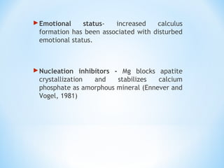 Emotional status- increased calculus
formation has been associated with disturbed
emotional status.
Nucleation inhibitors - Mg blocks apatite
crystallization and stabilizes calcium
phosphate as amorphous mineral (Ennever and
Vogel, 1981)
 