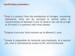 Calcification promoters –
*Urea is a product from the metabolism of nitrogen -containing
substances. Urea can be secreted in normal saliva at
concentrations of between 5 and 10 mmol/L but can be as high
as 30 mmol/L in patients with renal disease
*Gingival crevicular fluid contains up to 60mmol/L urea.
*Urease is responsible for bacterial urea hydrolysis. At a neutral
pH, urea is hydrolyzed by urease to NH4
+
and bicarbonate.
 