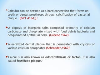*Calculus can be defined as a hard concretion that forms on
teeth or dental prostheses through calcification of bacterial
plaque [GPT 4th
ed.].3
A deposit of inorganic salts composed primarily of calcium
carbonate and phosphate mixed with food debris bacteria and
desquamated epithelial cells. (Greene 1967)4
Mineralized dental plaque that is permeated with crystals of
various calcium phosphates (Schroeder,1969)5
Calculus is also known as odontolithiasis or tartar. It is also
called fossilized plaque.1
 
