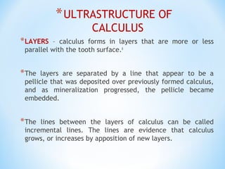 *ULTRASTRUCTURE OF
CALCULUS
*LAYERS – calculus forms in layers that are more or less
parallel with the tooth surface.6
*The layers are separated by a line that appear to be a
pellicle that was deposited over previously formed calculus,
and as mineralization progressed, the pellicle became
embedded.
*The lines between the layers of calculus can be called
incremental lines. The lines are evidence that calculus
grows, or increases by apposition of new layers.
 