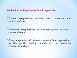 Mechanical locking into surface irregularities.
*Enamel irregularities include cracks, lamellae, and
carious defects.
*Cemental irregularities include resorption lacunae ,
cemental tears.
*Close adaptation of calculus undersurface depressions
to the gentle sloping moulds of the unaltered
cementum surface.
 