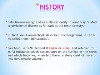 *Calculus was recognized as a clinical entity in some way related
to periodontal disease as far back as the tenth century.1
*In 1683 Van Leeuwenhoek described microorganisms in tartar.
He called them ‘animalcules’.1
*Fauchard, in 1728, termed it tartar or slime, and referred to it
as “a substance which accumulates on the surface of the teeth
and which becomes, when left there, a stony crust of more or
less considerable volume.1
 
