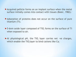 Acquired pellicle forms on an implant surface when the metal
surface initially comes into contact with tissues (Baier, 1982).1
Adsorption of proteins does not occur on the surface of pure
titanium (Ti).
5-6nm oxide layer composed of TiO2 forms on the surface of Ti
when exposed to air.
At physiological pH, the TiO2 layer carries net -ve charges,
which enable the TiO2 layer to bind cations like Ca2
+
 