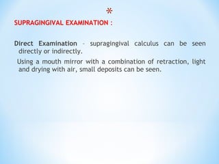 SUPRAGINGIVAL EXAMINATION :
Direct Examination – supragingival calculus can be seen
directly or indirectly.
Using a mouth mirror with a combination of retraction, light
and drying with air, small deposits can be seen.
 