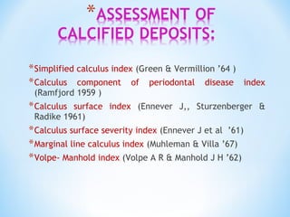 *Simplified calculus index (Green & Vermillion ’64 )
*Calculus component of periodontal disease index
(Ramfjord 1959 )
*Calculus surface index (Ennever J,, Sturzenberger &
Radike 1961)
*Calculus surface severity index (Ennever J et al ’61)
*Marginal line calculus index (Muhleman & Villa ’67)
*Volpe- Manhold index (Volpe A R & Manhold J H ’62)
 
 