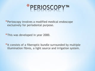 *Perioscopy involves a modified medical endoscope
exclusively for periodontal purpose.
*This was developed in year 2000.
*It consists of a fiberoptic bundle surrounded by multiple
illumination fibres, a light source and irrigation system.
 