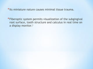 *Its miniature nature causes minimal tissue trauma.
*Fiberoptic system permits visualization of the subgingival
root surface, tooth structure and calculus in real time on
a display monitor.8
 