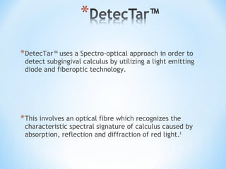 *DetecTar™ uses a Spectro-optical approach in order to
detect subgingival calculus by utilizing a light emitting
diode and fiberoptic technology.
*This involves an optical fibre which recognizes the
characteristic spectral signature of calculus caused by
absorption, reflection and diffraction of red light.8
 