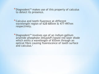 *Diagnodent™ makes use of this property of calculus
to detect its presence.
*Calculus and teeth fluoresce at different
wavelength region of 628-685nm & 477-497nm
respectively.
*Diagnodent™ involves use of an indium gallium
arsenide phosphate (InGaAsP) based red laser diode
which emits a wavelength of 655nm through an
optical fibre causing fluorescence of tooth surface
and calculus.8
 