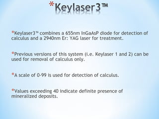 *Keylaser3™ combines a 655nm InGaAsP diode for detection of
calculus and a 2940nm Er: YAG laser for treatment.
*Previous versions of this system (i.e. Keylaser 1 and 2) can be
used for removal of calculus only.
*A scale of 0-99 is used for detection of calculus.
*Values exceeding 40 indicate definite presence of
mineralized deposits.
 