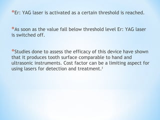 *Er: YAG laser is activated as a certain threshold is reached.
*As soon as the value fall below threshold level Er: YAG laser
is switched off.
*Studies done to assess the efficacy of this device have shown
that it produces tooth surface comparable to hand and
ultrasonic instruments. Cost factor can be a limiting aspect for
using lasers for detection and treatment.8
 