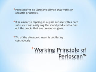 *Perioscan™ is an ultrasonic device that works on
acoustic principles.
*It is similar to tapping on a glass surface with a hard
substance and analysing the sound produced to find
out the cracks that are present on glass.
*Tip of the ultrasonic insert is oscillating
continuously.
 