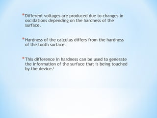 *Different voltages are produced due to changes in
oscillations depending on the hardness of the
surface.
*Hardness of the calculus differs from the hardness
of the tooth surface.
*This difference in hardness can be used to generate
the information of the surface that is being touched
by the device.8
 