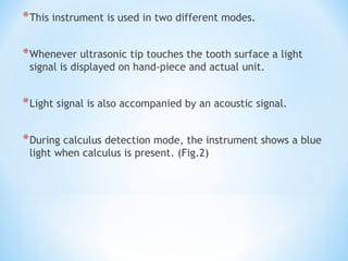 *This instrument is used in two different modes.
*Whenever ultrasonic tip touches the tooth surface a light
signal is displayed on hand-piece and actual unit.
*Light signal is also accompanied by an acoustic signal.
*During calculus detection mode, the instrument shows a blue
light when calculus is present. (Fig.2)
 