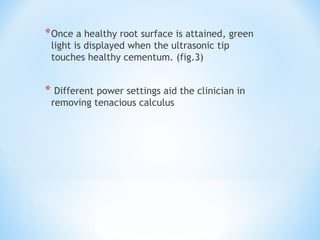 *Once a healthy root surface is attained, green
light is displayed when the ultrasonic tip
touches healthy cementum. (fig.3)
* Different power settings aid the clinician in
removing tenacious calculus
 