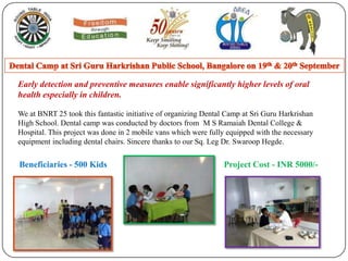 Dental Camp at Sri Guru HarkrishanPublic School, Bangalore on 19th & 20th September Early detection and preventive measures enable significantly higher levels of oral health especially in children. We at BNRT 25 took this fantastic initiative of organizing Dental Camp at Sri Guru Harkrishan High School. Dental camp was conducted by doctors from  M S Ramaiah Dental College & Hospital. This project was done in 2 mobile vans which were fully equipped with the necessary equipment including dental chairs. Sincere thanks to our Sq. Leg Dr. SwaroopHegde. Beneficiaries - 500 Kids Project Cost - INR 5000/- 