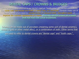 DENTAL CAPS / CROWNS & BRIDGES Dental crowns, also referred to as &quot;dental caps&quot; or &quot;tooth caps,&quot; are dental restorations that  cover over and encase the tooth on which they are cemented . Dentists make use of dental crowns when need to  rebuild broken or decayed teeth ,  strengthen teeth , or  improve the cosmetic appearance of a tooth ,   Placing a dental crown on a tooth that has had root canal treatment. Crowns can be made out of porcelain (meaning some sort of dental ceramic), metal (a gold or other metal alloy), or a combination of both. Other terms that are used to refer to dental crowns are &quot;dental caps&quot; and &quot;tooth caps.&quot;   