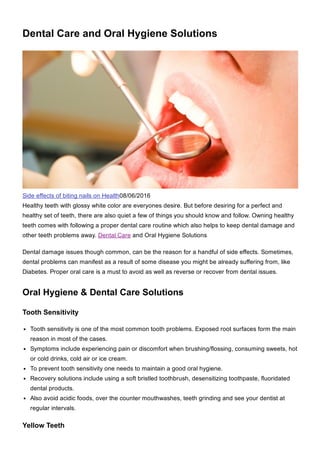 Dental Care and Oral Hygiene Solutions
Side effects of biting nails on Health08/06/2016
Healthy teeth with glossy white color are everyones desire. But before desiring for a perfect and
healthy set of teeth, there are also quiet a few of things you should know and follow. Owning healthy
teeth comes with following a proper dental care routine which also helps to keep dental damage and
other teeth problems away. Dental Care and Oral Hygiene Solutions
Dental damage issues though common, can be the reason for a handful of side effects. Sometimes,
dental problems can manifest as a result of some disease you might be already suffering from, like
Diabetes. Proper oral care is a must to avoid as well as reverse or recover from dental issues.
Oral Hygiene & Dental Care Solutions
Tooth Sensitivity
Tooth sensitivity is one of the most common tooth problems. Exposed root surfaces form the main
reason in most of the cases.
Symptoms include experiencing pain or discomfort when brushing/flossing, consuming sweets, hot
or cold drinks, cold air or ice cream.
To prevent tooth sensitivity one needs to maintain a good oral hygiene.
Recovery solutions include using a soft bristled toothbrush, desensitizing toothpaste, fluoridated
dental products.
Also avoid acidic foods, over the counter mouthwashes, teeth grinding and see your dentist at
regular intervals.
Yellow Teeth
 