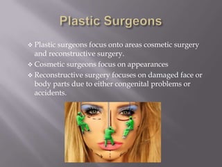  Plastic surgeons focus onto areas cosmetic surgery
and reconstructive surgery.
 Cosmetic surgeons focus on appearances
 Reconstructive surgery focuses on damaged face or
body parts due to either congenital problems or
accidents.
 
